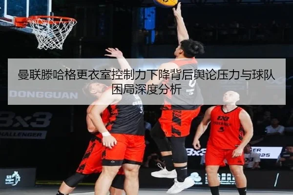 曼联滕哈格更衣室控制力下降背后舆论压力与球队困局深度分析