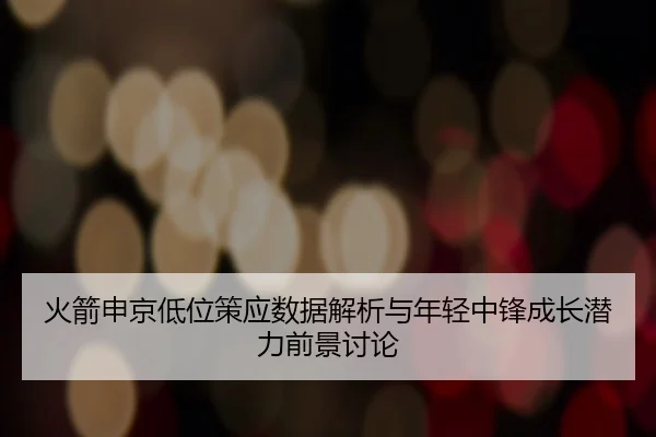 火箭申京低位策应数据解析与年轻中锋成长潜力前景讨论