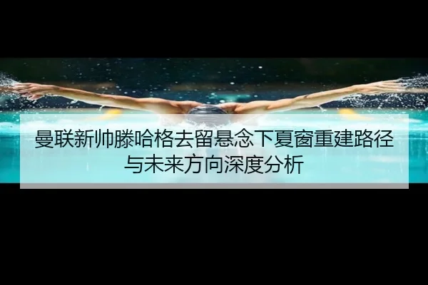 曼联新帅滕哈格去留悬念下夏窗重建路径与未来方向深度分析