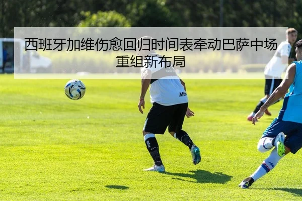 西班牙加维伤愈回归时间表牵动巴萨中场重组新布局