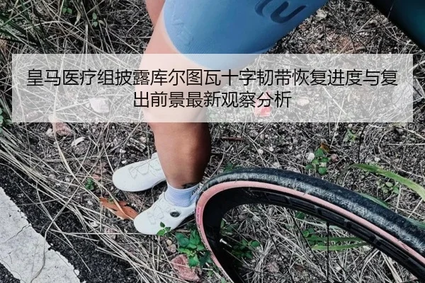 皇马医疗组披露库尔图瓦十字韧带恢复进度与复出前景最新观察分析