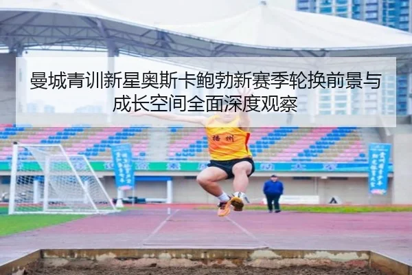 曼城青训新星奥斯卡鲍勃新赛季轮换前景与成长空间全面深度观察