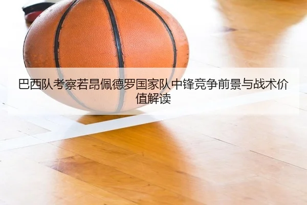 巴西队考察若昂佩德罗国家队中锋竞争前景与战术价值解读