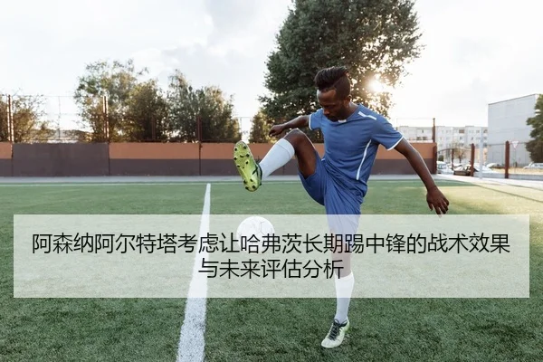 阿森纳阿尔特塔考虑让哈弗茨长期踢中锋的战术效果与未来评估分析