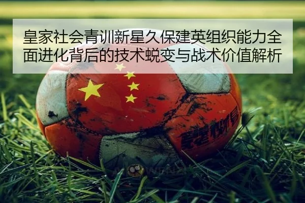 皇家社会青训新星久保建英组织能力全面进化背后的技术蜕变与战术价值解析