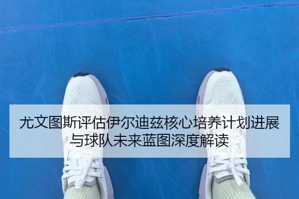 尤文图斯评估伊尔迪兹核心培养计划进展与球队未来蓝图深度解读 | kaiyun