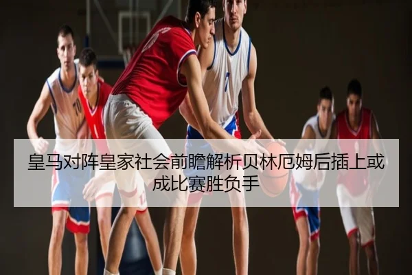 皇马对阵皇家社会前瞻解析贝林厄姆后插上或成比赛胜负手