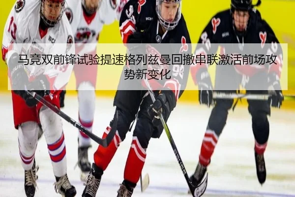 马竞双前锋试验提速格列兹曼回撤串联激活前场攻势新变化